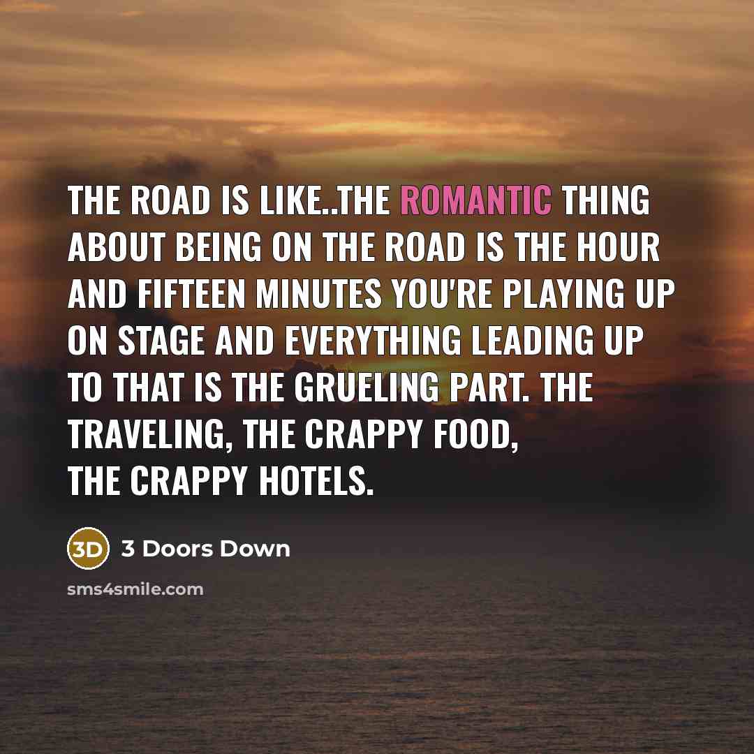 “The road is like..the romantic thing about being on the road is the hour and fifteen minutes you're playing up on stage and everything leading up to that is the grueling part. The traveling, the crappy food, the crappy hotels.” quote by 3 Doors Down