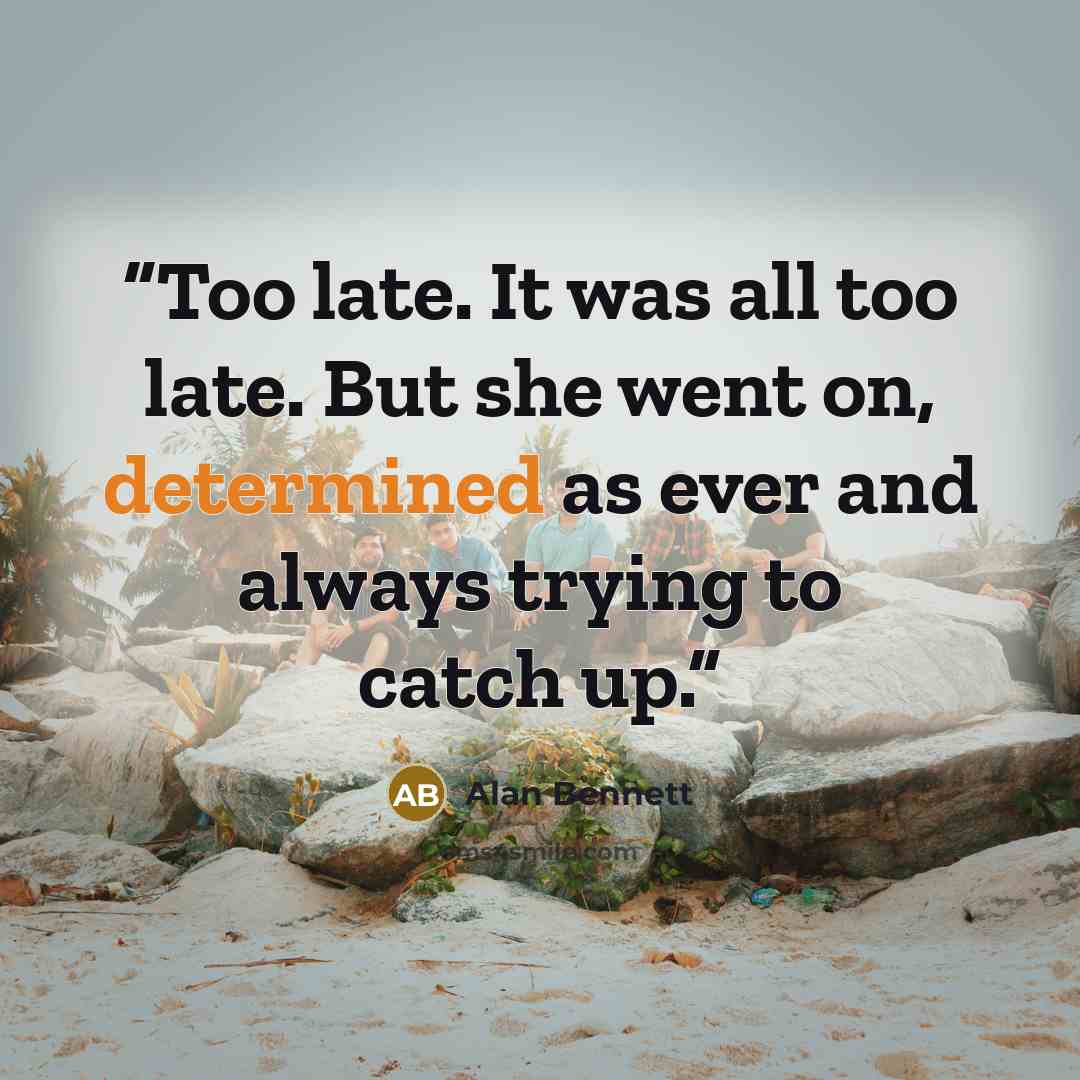 “Too late. It was all too late. But she went on, determined as ever and always trying to catch up.” quote by Alan Bennett