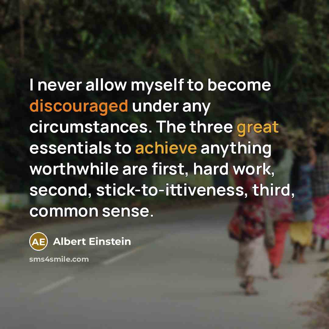 “I never allow myself to become discouraged under any circumstances. The three great essentials to achieve anything worthwhile are first, hard work, second, stick-to-ittiveness, third, common sense.” quote by Albert Einstein