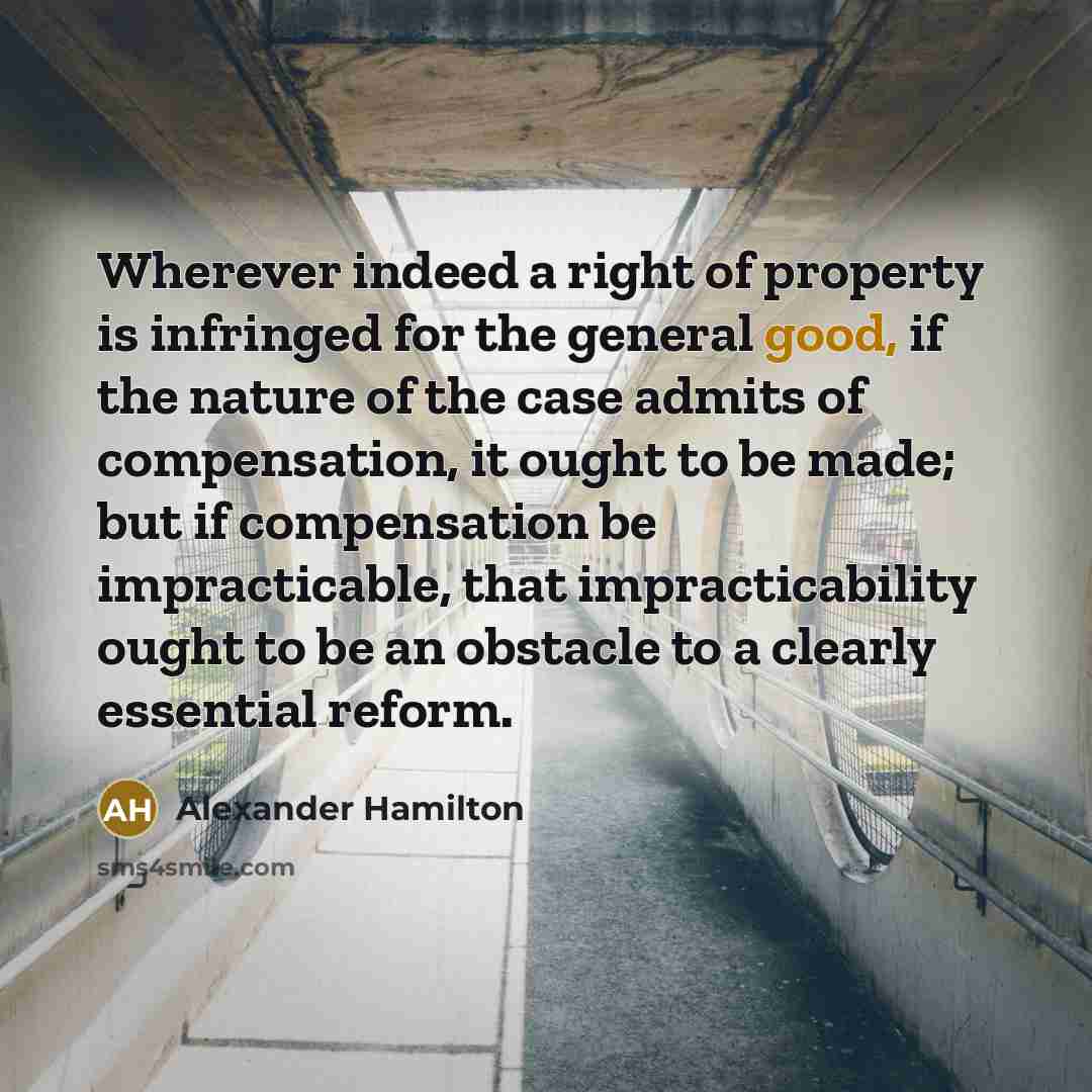 “Wherever indeed a right of property is infringed for the general good, if the nature of the case admits of compensation, it ought to be made; but if compensation be impracticable, that impracticability ought to be an obstacle to a clearly essential reform.” quote by Alexander Hamilton