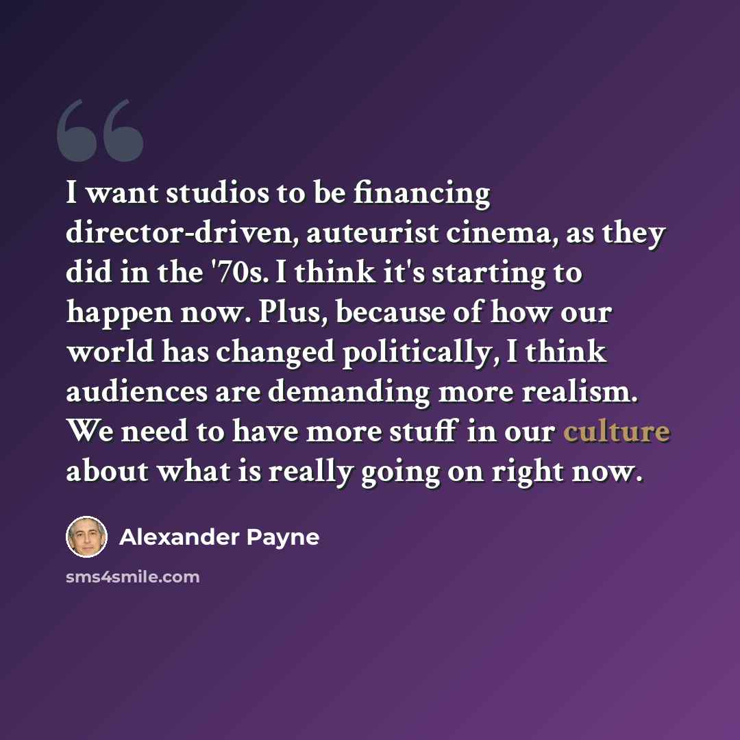 “I want studios to be financing director-driven, auteurist cinema, as they did in the '70s. I think it's starting to happen now. Plus, because of how our world has changed politically, I think audiences are demanding more realism. We need to have more stuff in our culture about what is really going…” quote by Alexander Payne