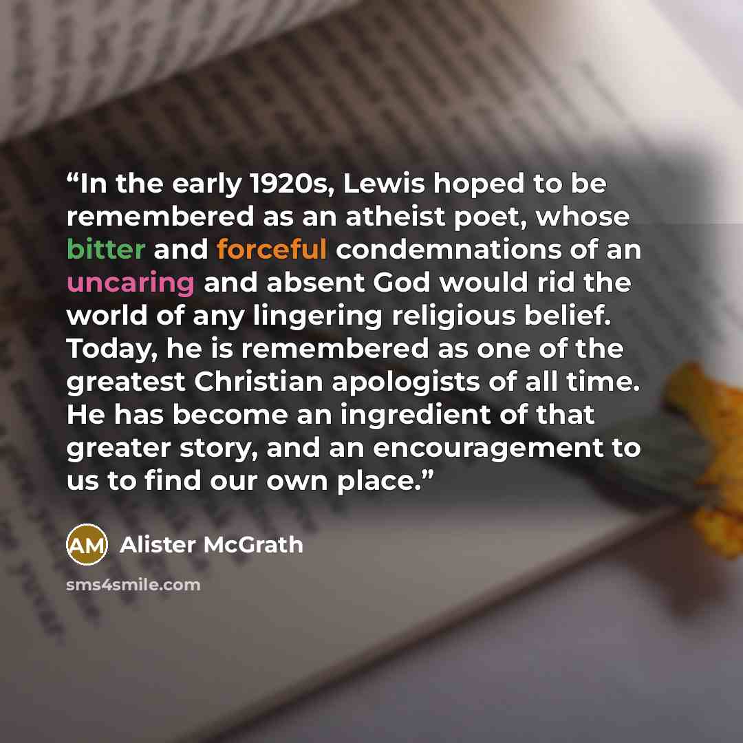 “In the early 1920s, Lewis hoped to be remembered as an atheist poet, whose bitter and forceful condemnations of an uncaring and absent God would rid the world of any lingering religious belief. Today, he is remembered as one of the greatest Christian apologists of all time. He has become an…” quote by Alister McGrath