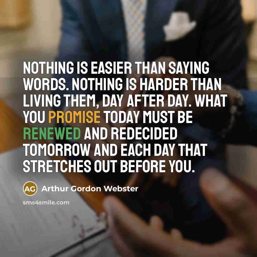 “Nothing is easier than saying words. Nothing is harder than living them, day after day. What you promise today must be renewed and redecided tomorrow and each day that stretches out before you.” quote by Arthur Gordon Webster