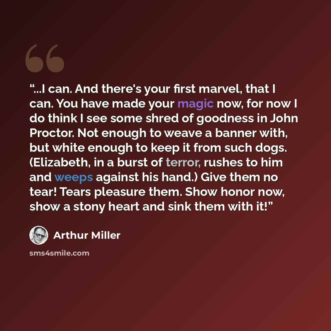 “...I can. And there's your first marvel, that I can. You have made your magic now, for now I do think I see some shred of goodness in John Proctor. Not enough to weave a banner with, but white enough to keep it from such dogs. (Elizabeth, in a burst of terror, rushes to him and weeps against his…” quote by Arthur Miller