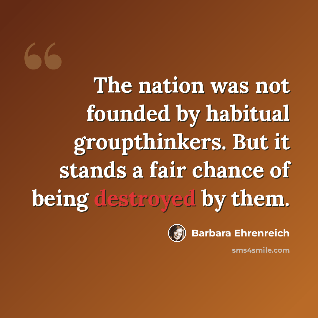 “The nation was not founded by habitual groupthinkers. But it stands a fair chance of being destroyed by them.” quote by Barbara Ehrenreich