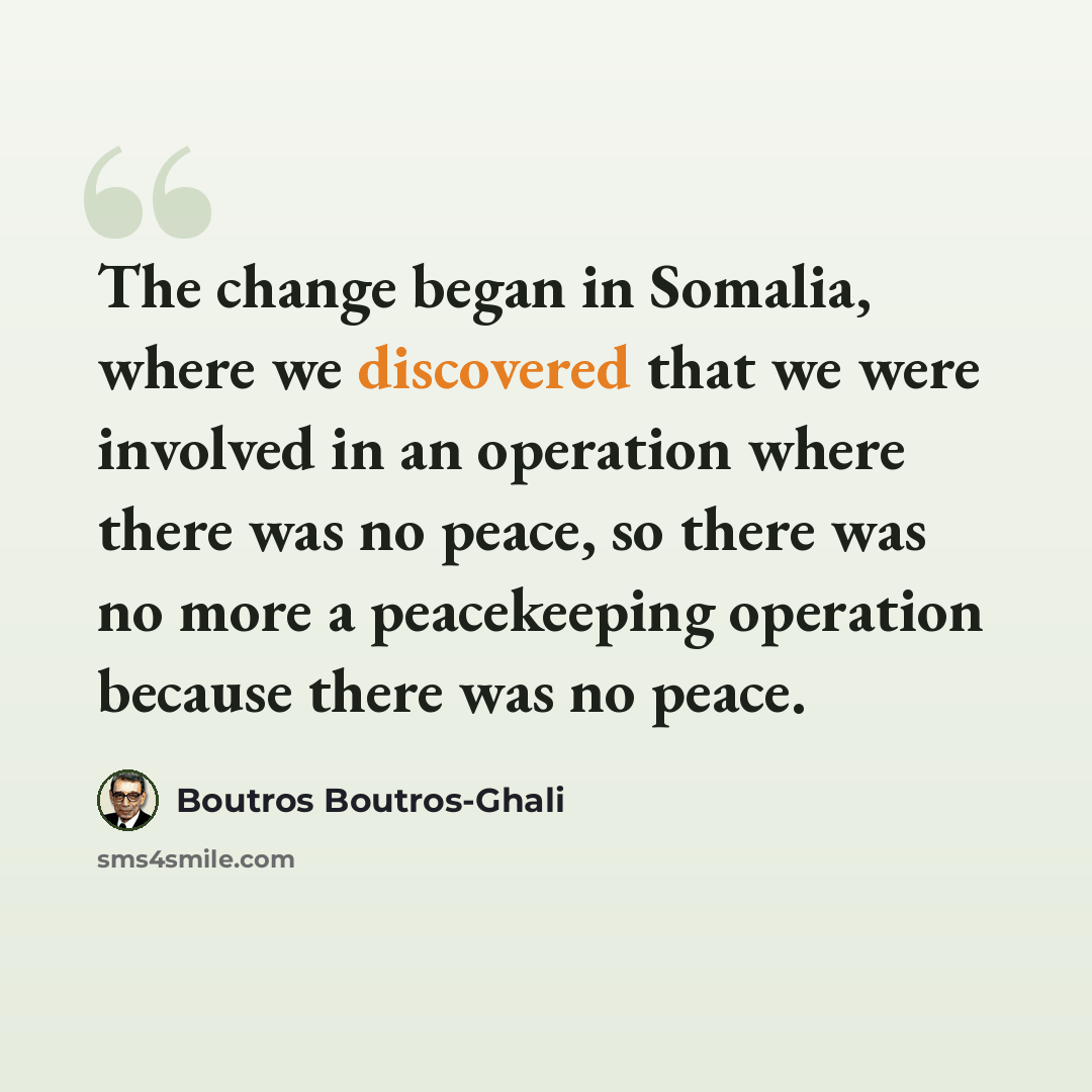 “The change began in Somalia, where we discovered that we were involved in an operation where there was no peace, so there was no more a peacekeeping operation because there was no peace.” quote by Boutros Boutros-Ghali