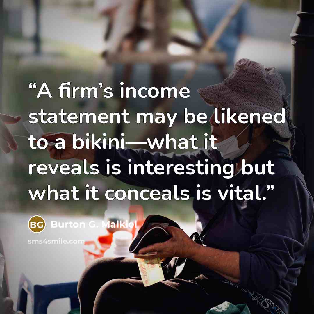 “A firm’s income statement may be likened to a bikini—what it reveals is interesting but what it conceals is vital.” quote by Burton G. Malkiel