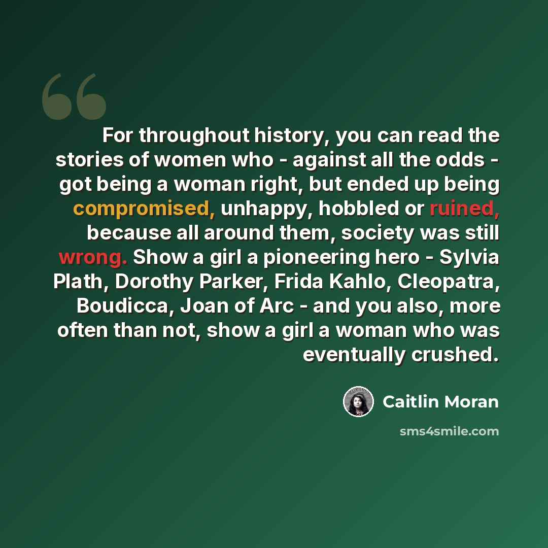 “For throughout history, you can read the stories of women who - against all the odds - got being a woman right, but ended up being compromised, unhappy, hobbled or ruined, because all around them, society was still wrong. Show a girl a pioneering hero - Sylvia Plath, Dorothy Parker, Frida Kahlo…” quote by Caitlin Moran