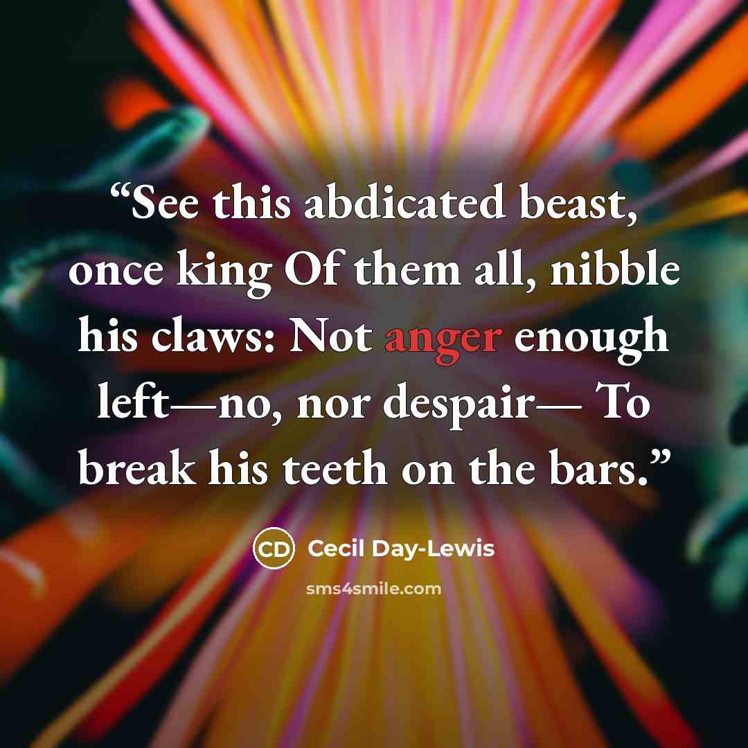 “See this abdicated beast, once king Of them all, nibble his claws: Not anger enough left—no, nor despair— To break his teeth on the bars.” quote by Cecil Day-Lewis