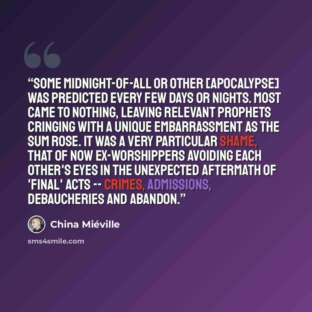 “Some midnight-of-all or other [apocalypse] was predicted every few days or nights. Most came to nothing, leaving relevant prophets cringing with a unique embarrassment as the sum rose. It was a very particular shame, that of now ex-worshippers avoiding each other's eyes in the unexpected aftermath…” quote by China Miéville