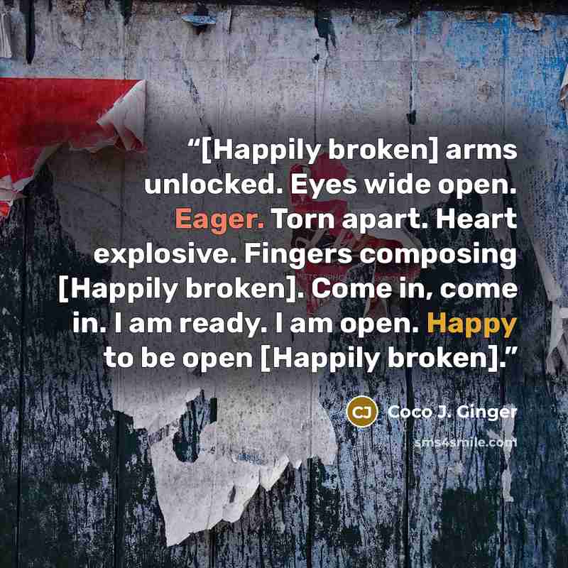 “[Happily broken] arms unlocked. Eyes wide open. Eager. Torn apart. Heart explosive. Fingers composing [Happily broken]. Come in, come in. I am ready. I am open. Happy to be open [Happily broken].” quote by Coco J. Ginger