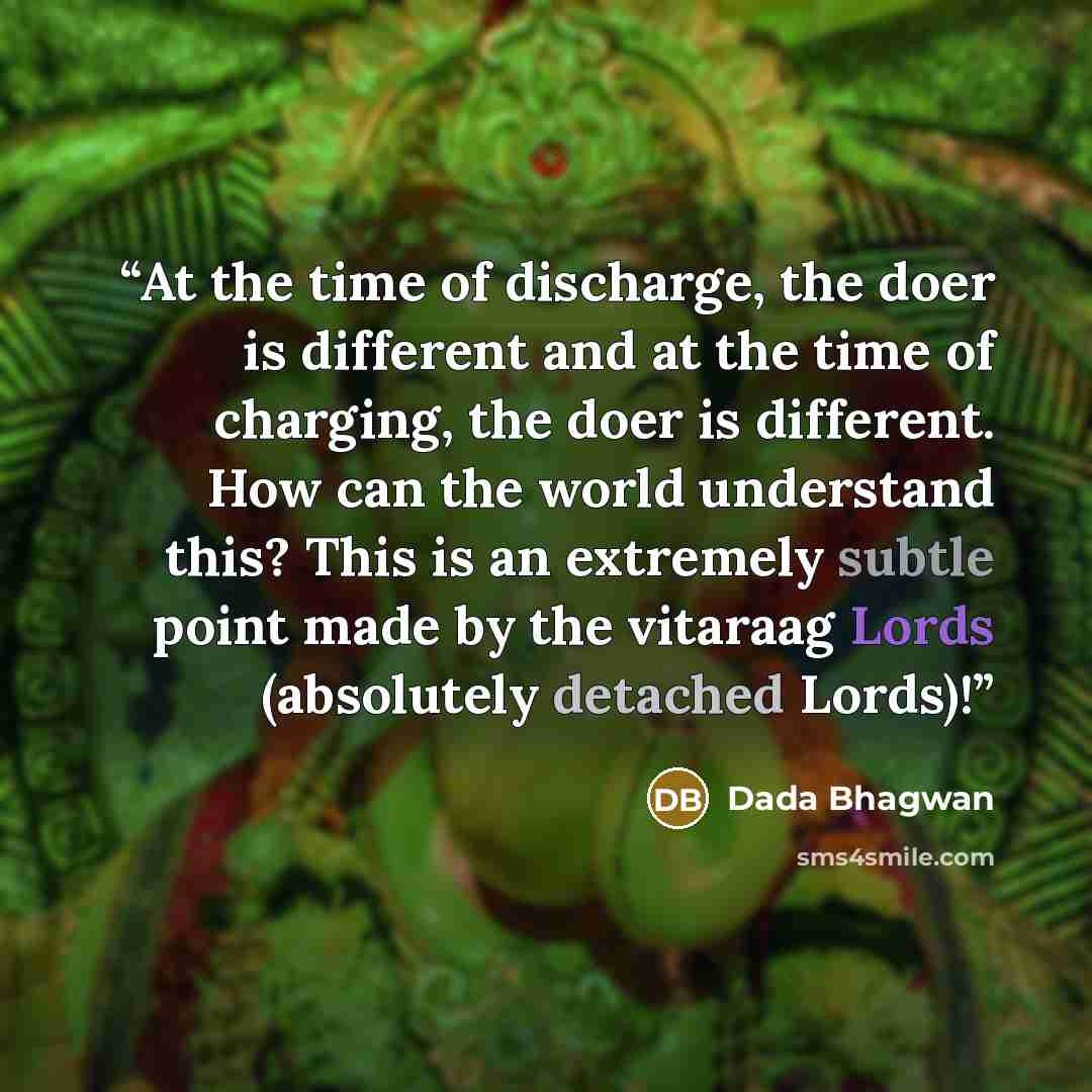 “At the time of discharge, the doer is different and at the time of charging, the doer is different. How can the world understand this? This is an extremely subtle point made by the vitaraag Lords (absolutely detached Lords)!” quote by Dada Bhagwan