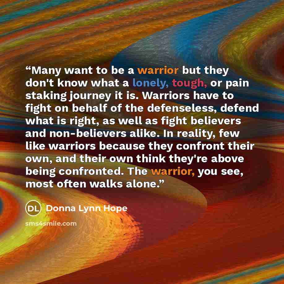 “Many want to be a warrior but they don't know what a lonely, tough, or pain staking journey it is. Warriors have to fight on behalf of the defenseless, defend what is right, as well as fight believers and non-believers alike. In reality, few like warriors because they confront their own, and their…” quote by Donna Lynn Hope