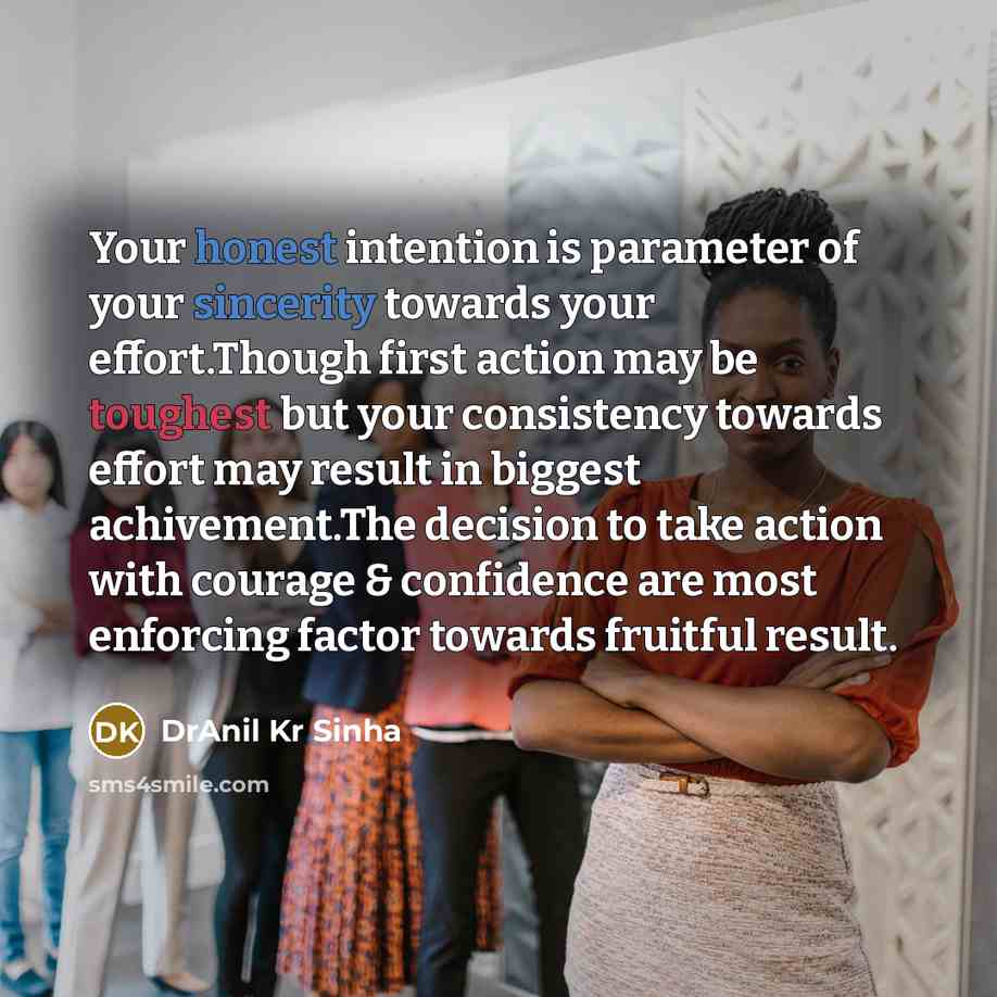 “Your honest intention is parameter of your sincerity towards your effort.Though first action may be toughest but your consistency towards effort may result in biggest achivement.The decision to take action with courage & confidence are most enforcing factor towards fruitful result.” quote by DrAnil Kr Sinha
