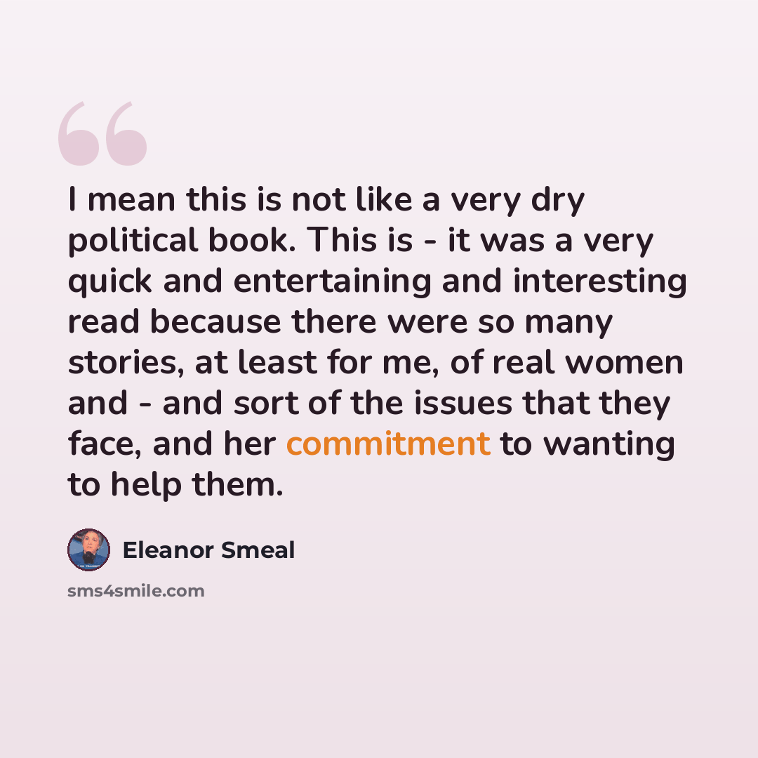 “I mean this is not like a very dry political book. This is - it was a very quick and entertaining and interesting read because there were so many stories, at least for me, of real women and - and sort of the issues that they face, and her commitment to wanting to help them.” quote by Eleanor Smeal