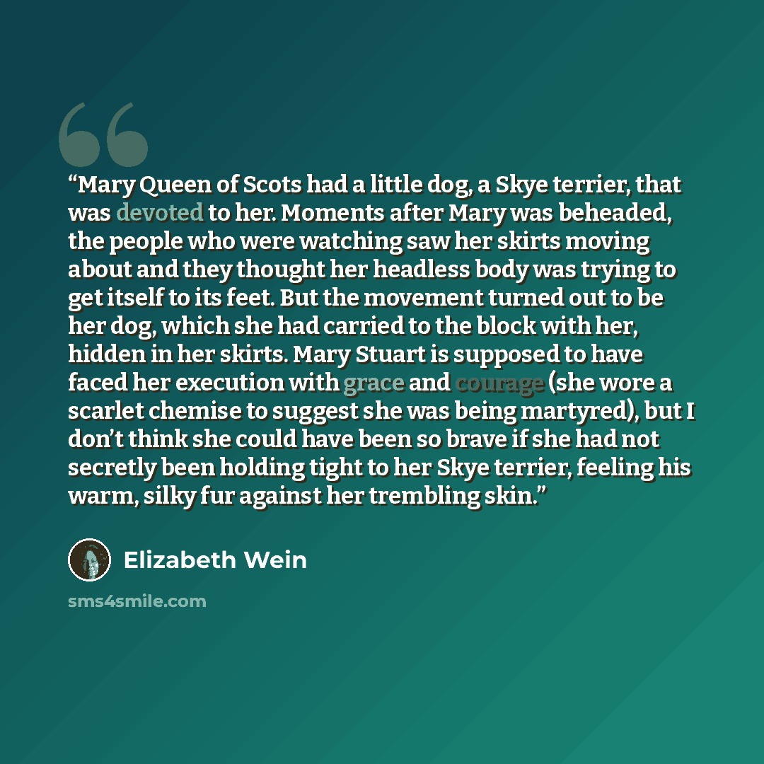 “Mary Queen of Scots had a little dog, a Skye terrier, that was devoted to her. Moments after Mary was beheaded, the people who were watching saw her skirts moving about and they thought her headless body was trying to get itself to its feet. But the movement turned out to be her dog, which she had…” quote by Elizabeth Wein