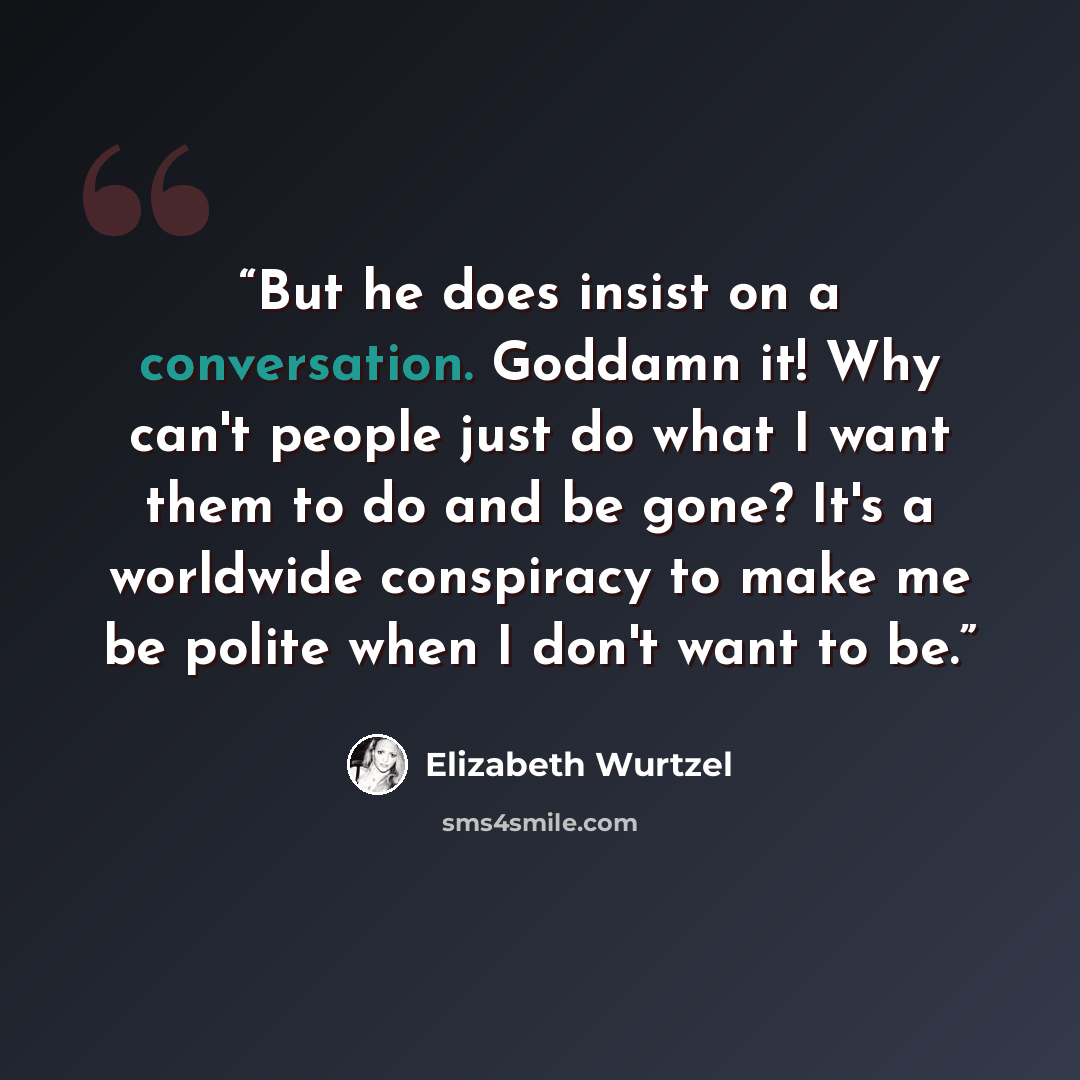 “But he does insist on a conversation. Goddamn it! Why can't people just do what I want them to do and be gone? It's a worldwide conspiracy to make me be polite when I don't want to be.” quote by Elizabeth Wurtzel