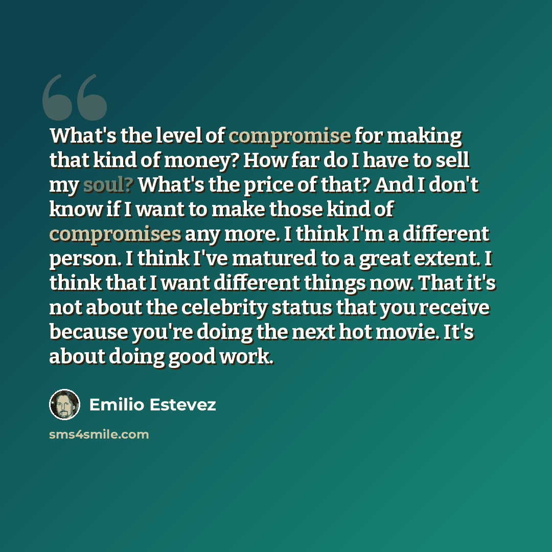 “What's the level of compromise for making that kind of money? How far do I have to sell my soul? What's the price of that? And I don't know if I want to make those kind of compromises any more. I think I'm a different person. I think I've matured to a great extent. I think that I want different…” quote by Emilio Estevez