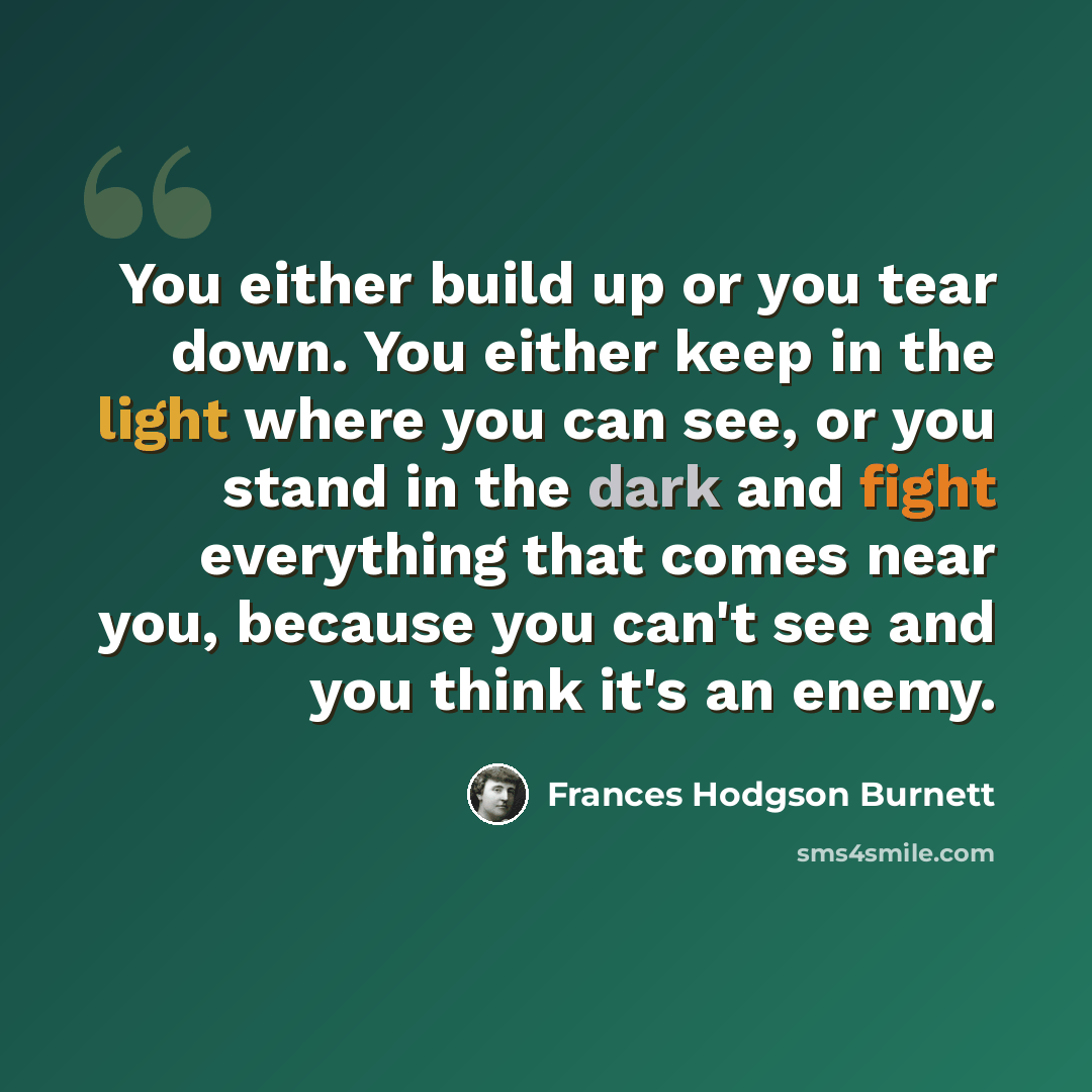 “You either build up or you tear down. You either keep in the light where you can see, or you stand in the dark and fight everything that comes near you, because you can't see and you think it's an enemy.” quote by Frances Hodgson Burnett