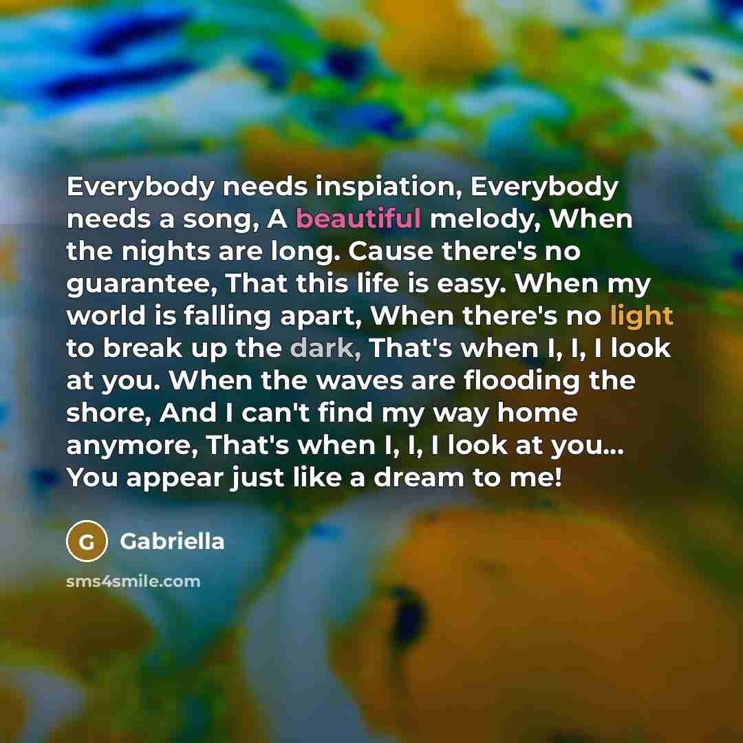 “Everybody needs inspiation, Everybody needs a song, A beautiful melody, When the nights are long. Cause there's no guarantee, That this life is easy. When my world is falling apart, When there's no light to break up the dark, That's when I, I, I look at you. When the waves are flooding the shore…” quote by Gabriella