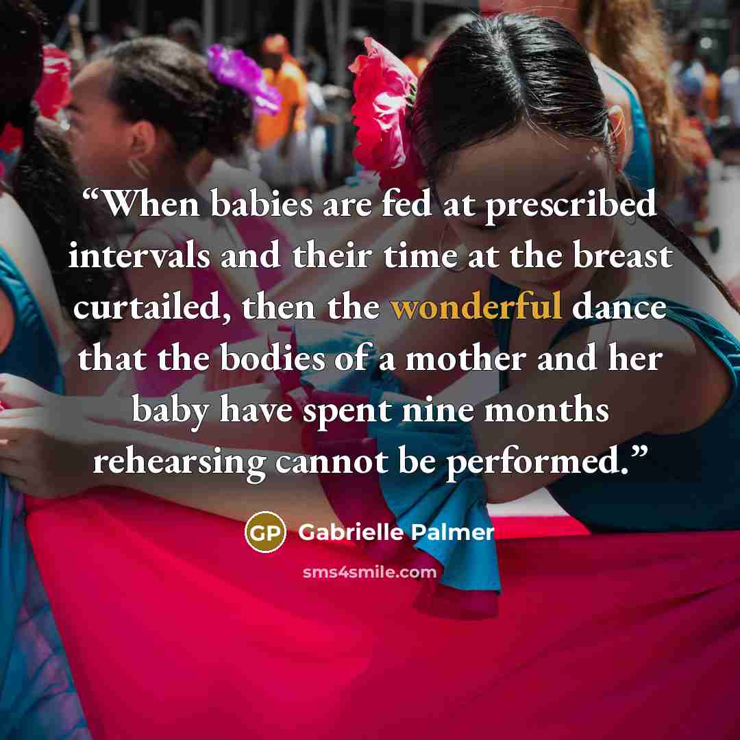 “When babies are fed at prescribed intervals and their time at the breast curtailed, then the wonderful dance that the bodies of a mother and her baby have spent nine months rehearsing cannot be performed.” quote by Gabrielle Palmer