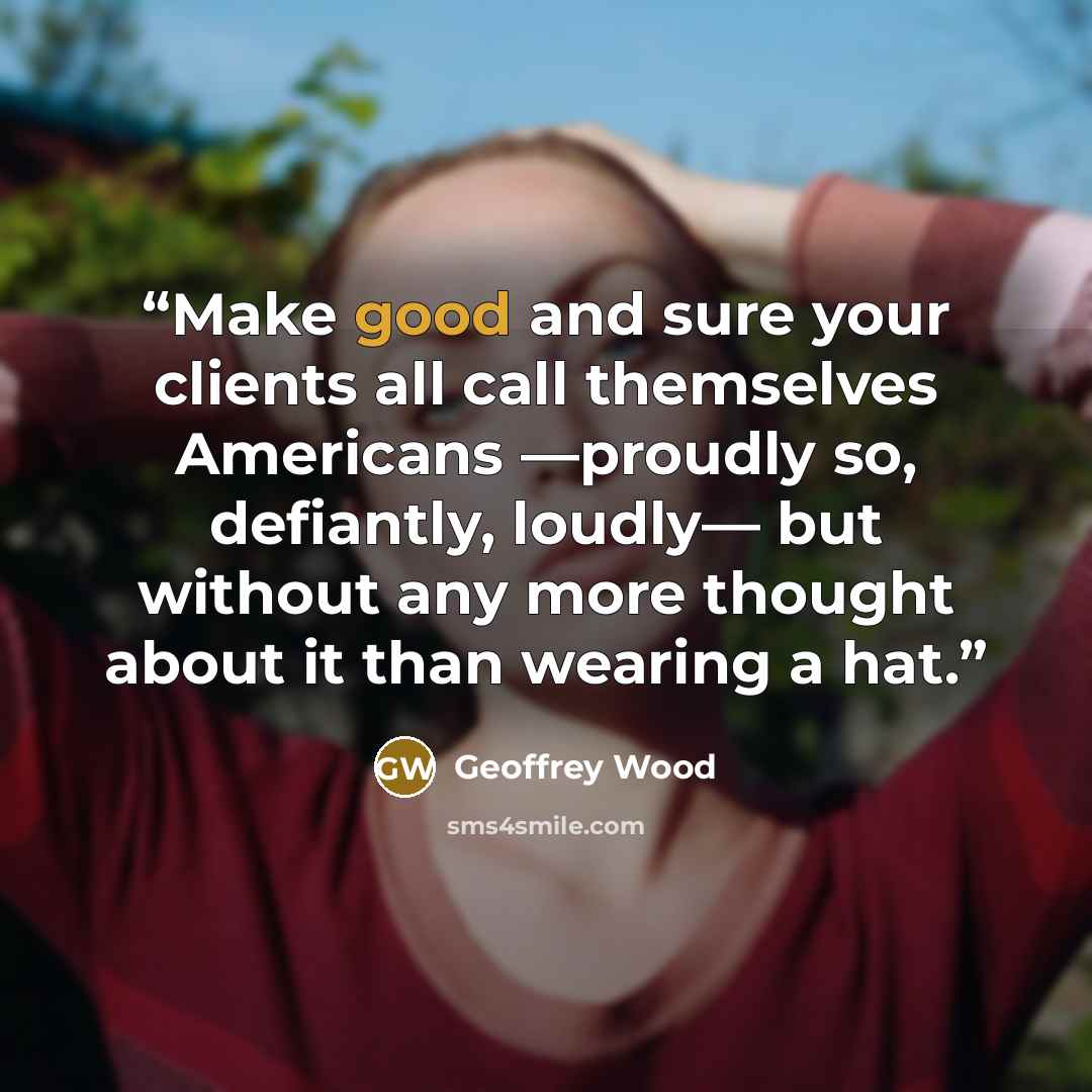 “Make good and sure your clients all call themselves Americans —proudly so, defiantly, loudly— but without any more thought about it than wearing a hat.” quote by Geoffrey Wood