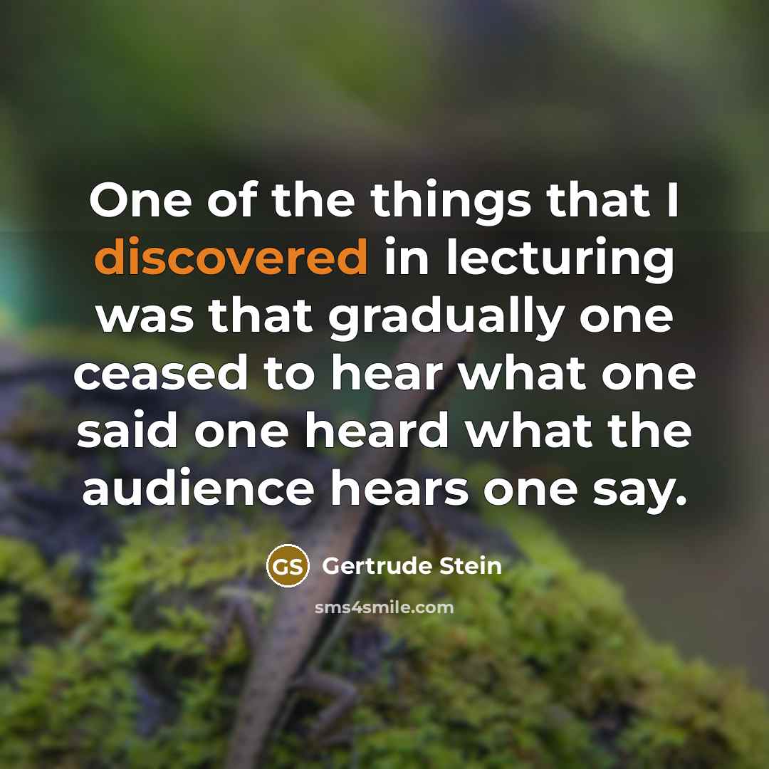 “One of the things that I discovered in lecturing was that gradually one ceased to hear what one said one heard what the audience hears one say.” quote by Gertrude Stein