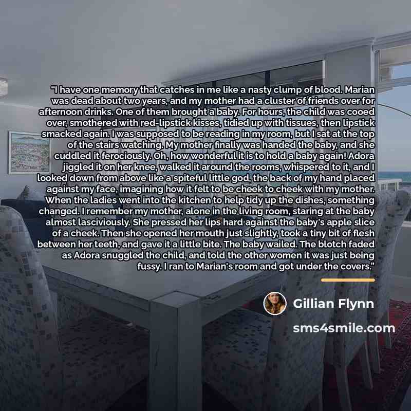 “I have one memory that catches in me like a nasty clump of blood. Marian was dead about two years, and my mother had a cluster of friends over for afternoon drinks. One of them brought a baby. For hours, the child was cooed over, smothered with red-lipstick kisses, tidied up with tissues, then…” quote by Gillian Flynn