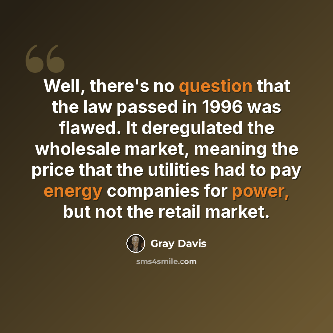 “Well, there's no question that the law passed in 1996 was flawed. It deregulated the wholesale market, meaning the price that the utilities had to pay energy companies for power, but not the retail market.” quote by Gray Davis