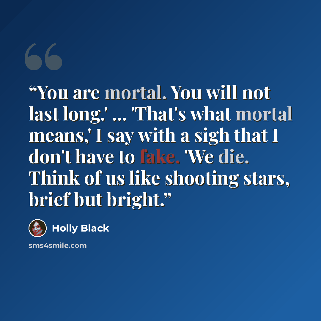 “You are mortal. You will not last long.' ... 'That's what mortal means,' I say with a sigh that I don't have to fake. 'We die. Think of us like shooting stars, brief but bright.” quote by Holly Black