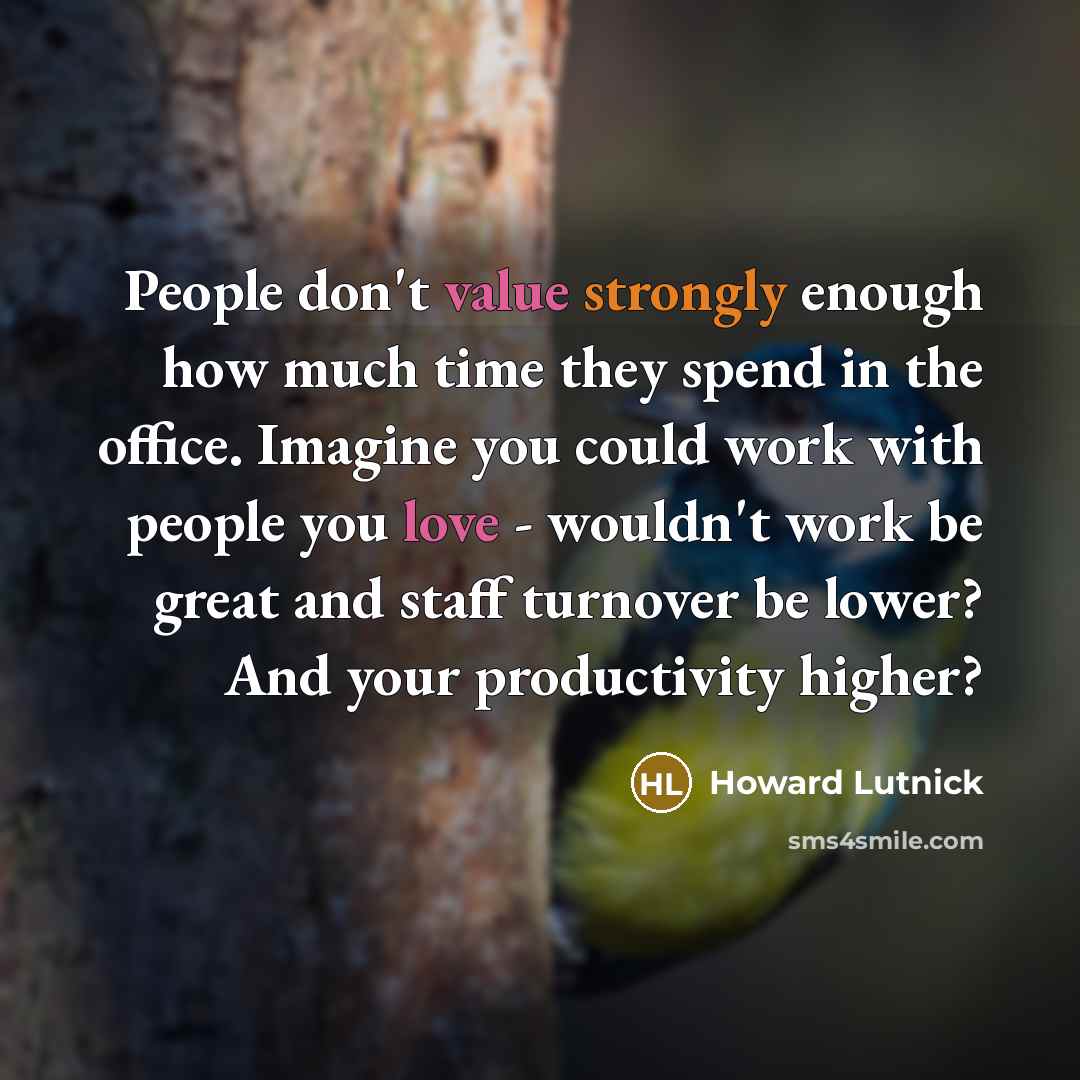 “People don't value strongly enough how much time they spend in the office. Imagine you could work with people you love - wouldn't work be great and staff turnover be lower? And your productivity higher?” quote by Howard Lutnick