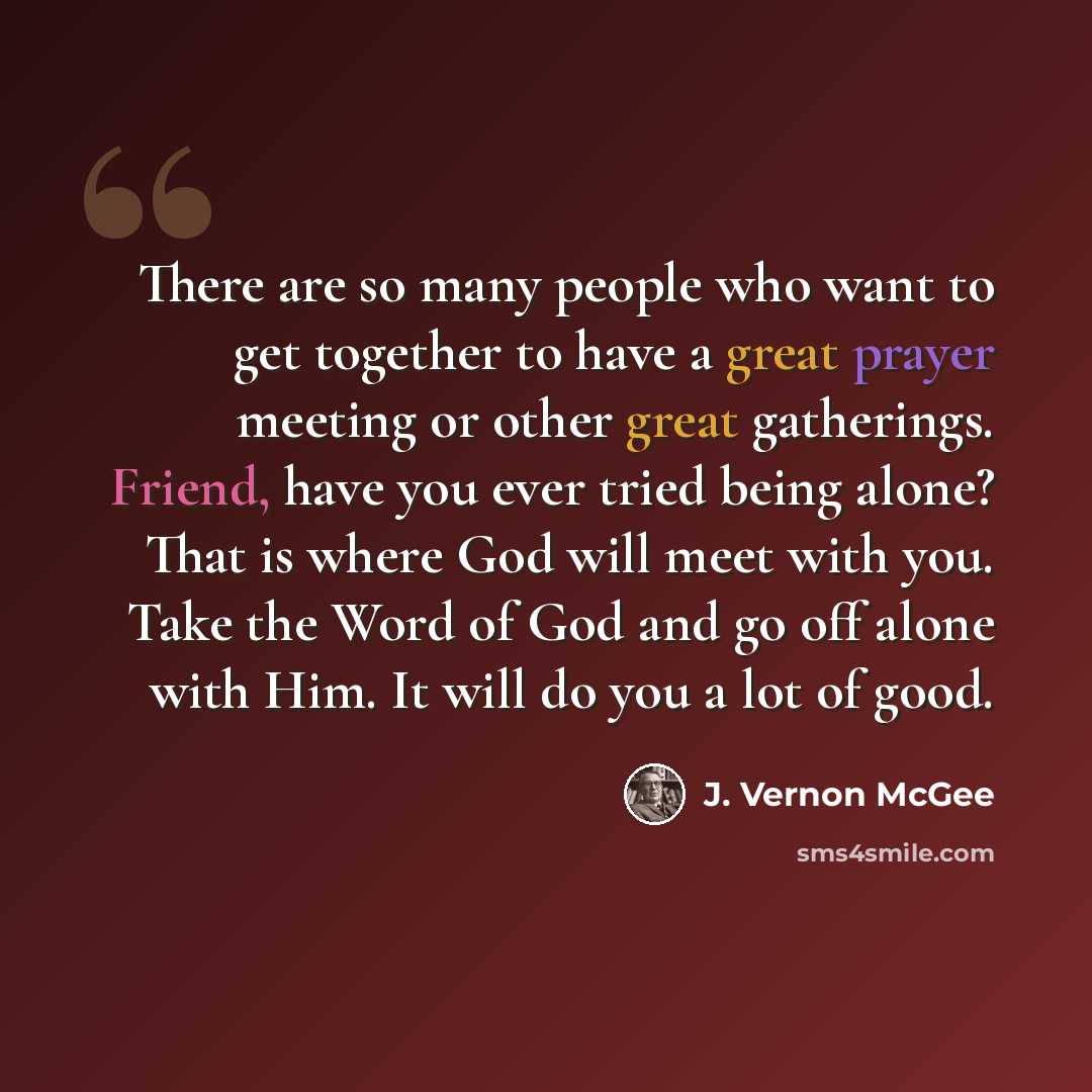 “There are so many people who want to get together to have a great prayer meeting or other great gatherings. Friend, have you ever tried being alone? That is where God will meet with you. Take the Word of God and go off alone with Him. It will do you a lot of good.” quote by J. Vernon McGee