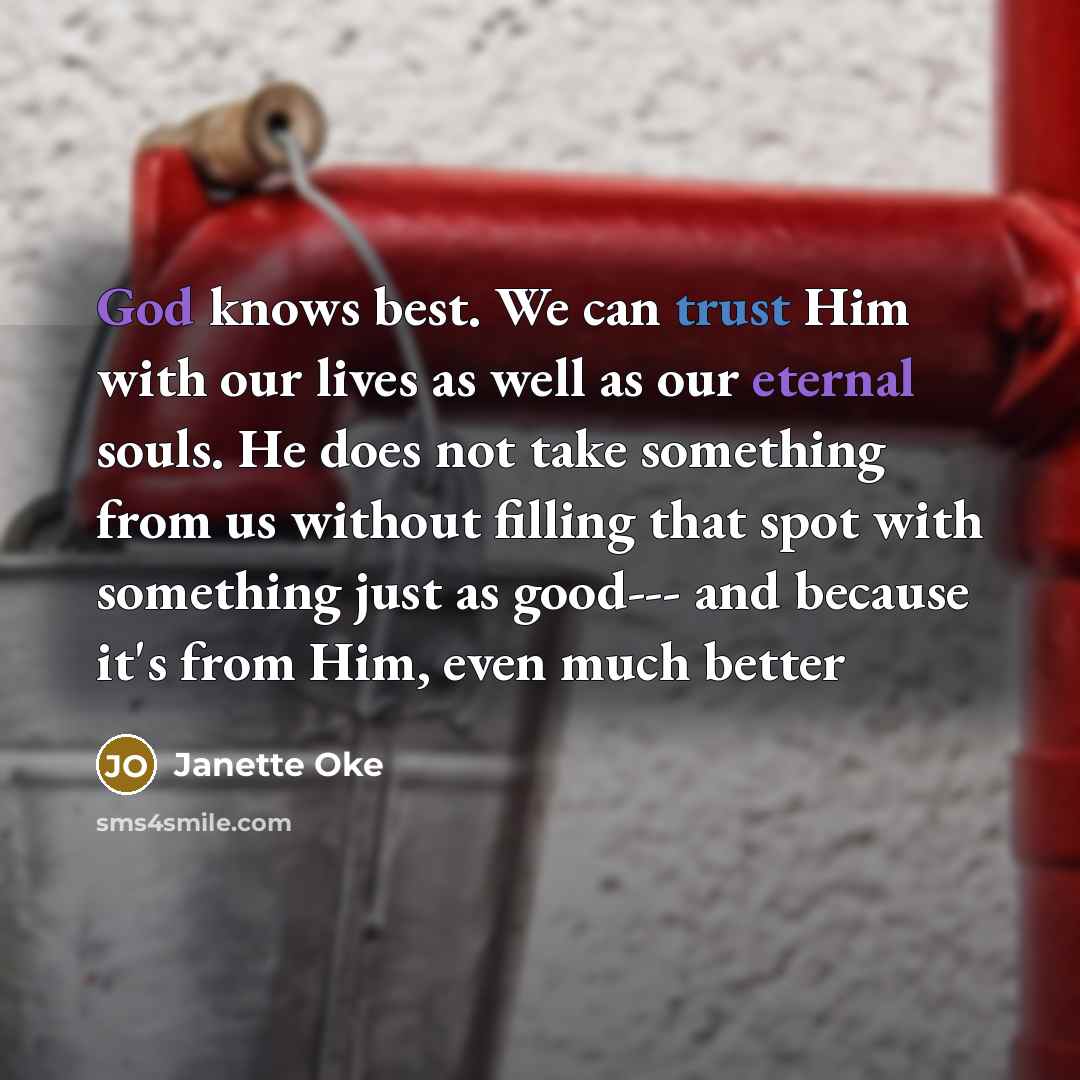 “God knows best. We can trust Him with our lives as well as our eternal souls. He does not take something from us without filling that spot with something just as good--- and because it's from Him, even much better” quote by Janette Oke
