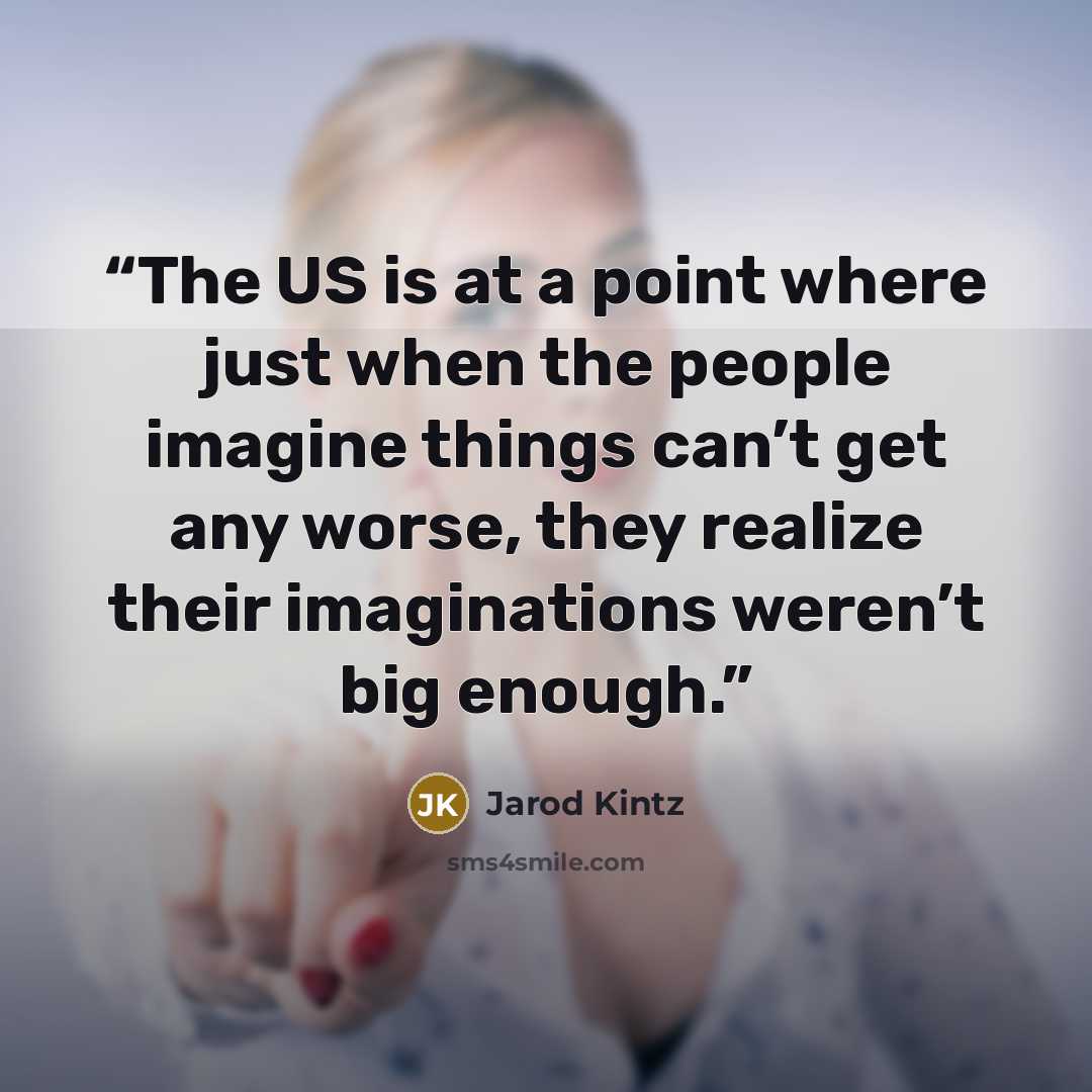 “The US is at a point where just when the people imagine things can’t get any worse, they realize their imaginations weren’t big enough.” quote by Jarod Kintz