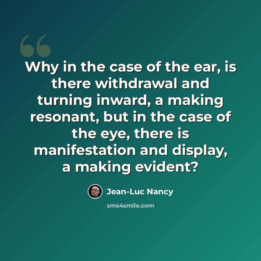 “Why in the case of the ear, is there withdrawal and turning inward, a making resonant, but in the case of the eye, there is manifestation and display, a making evident?” quote by Jean-Luc Nancy