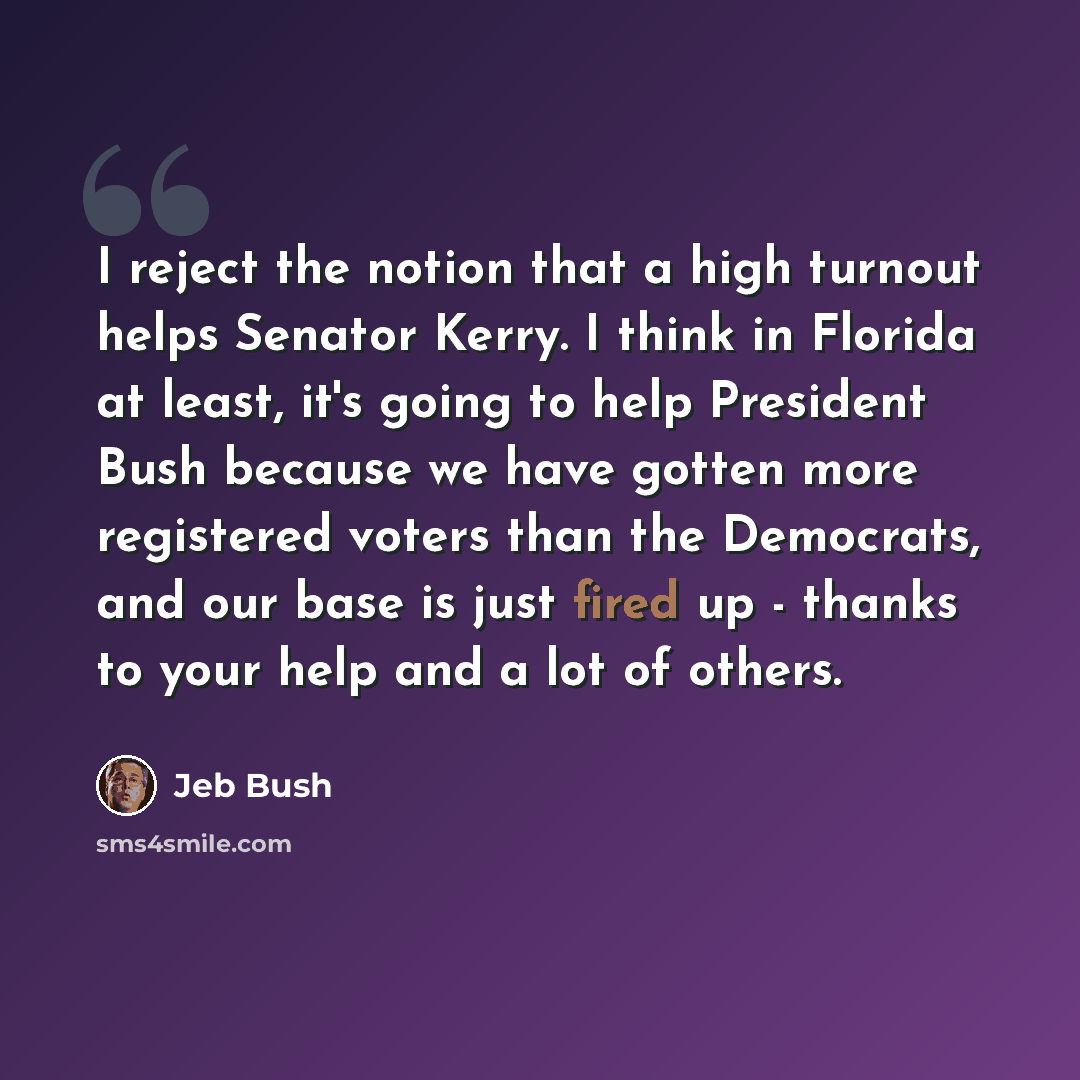 “I reject the notion that a high turnout helps Senator Kerry. I think in Florida at least, it's going to help President Bush because we have gotten more registered voters than the Democrats, and our base is just fired up - thanks to your help and a lot of others.” quote by Jeb Bush