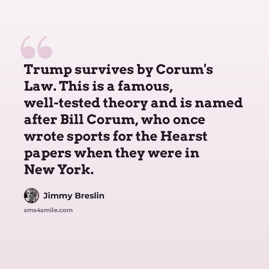 “Trump survives by Corum's Law. This is a famous, well-tested theory and is named after Bill Corum, who once wrote sports for the Hearst papers when they were in New York.” quote by Jimmy Breslin