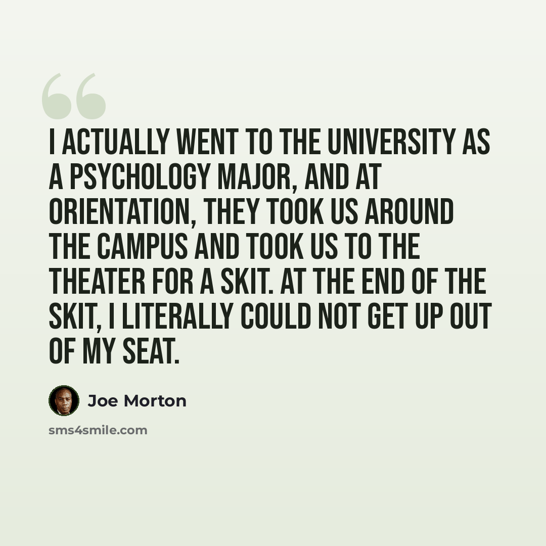 “I actually went to the university as a psychology major, and at orientation, they took us around the campus and took us to the theater for a skit. At the end of the skit, I literally could not get up out of my seat.” quote by Joe Morton