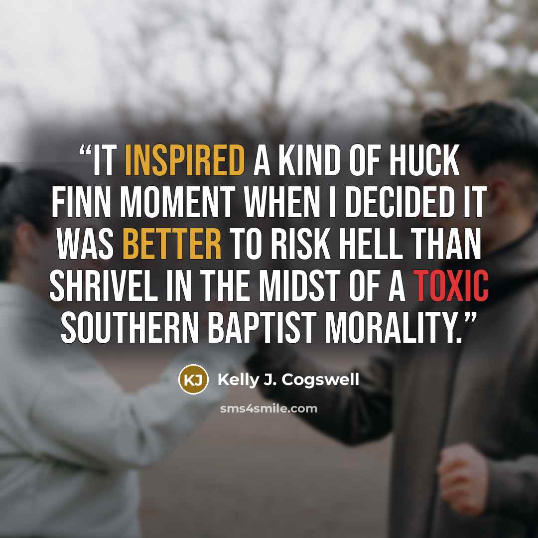 “It inspired a kind of Huck Finn moment when I decided it was better to risk hell than shrivel in the midst of a toxic Southern Baptist morality.” quote by Kelly J. Cogswell