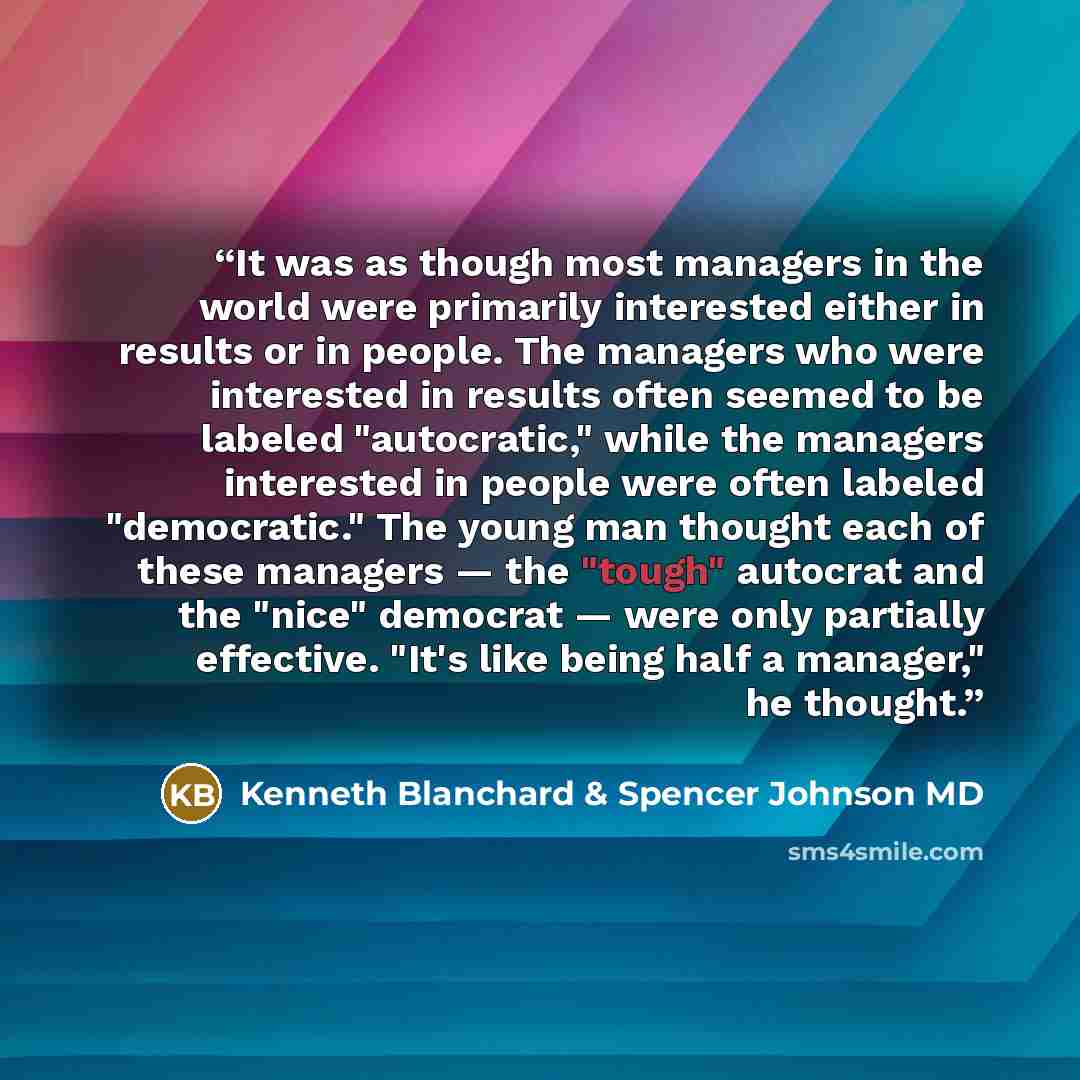 “It was as though most managers in the world were primarily interested either in results or in people. The managers who were interested in results often seemed to be labeled "autocratic," while the managers interested in people were often labeled "democratic." The young man thought each of these…” quote by Kenneth Blanchard & Spencer Johnson MD