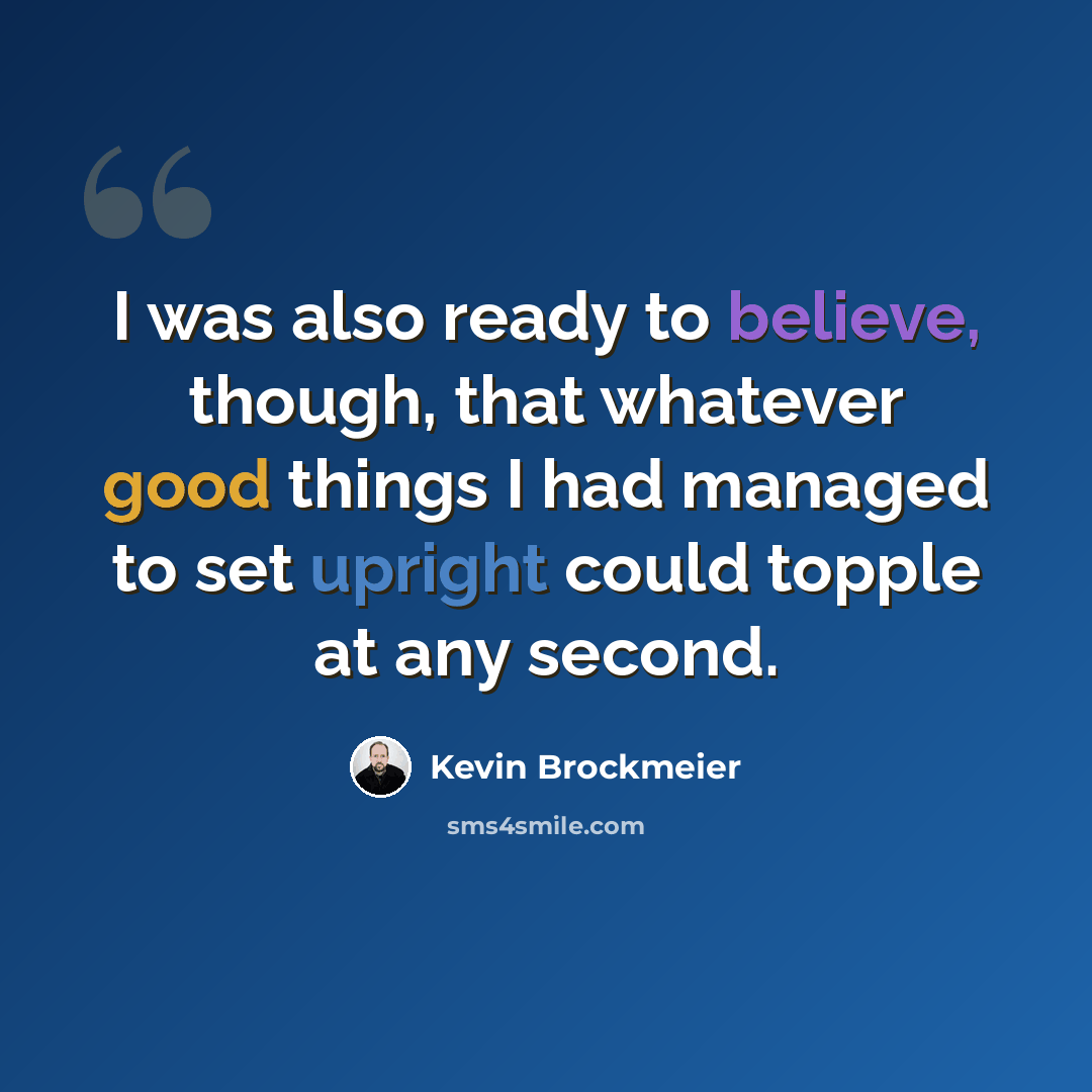 “I was also ready to believe, though, that whatever good things I had managed to set upright could topple at any second.” quote by Kevin Brockmeier