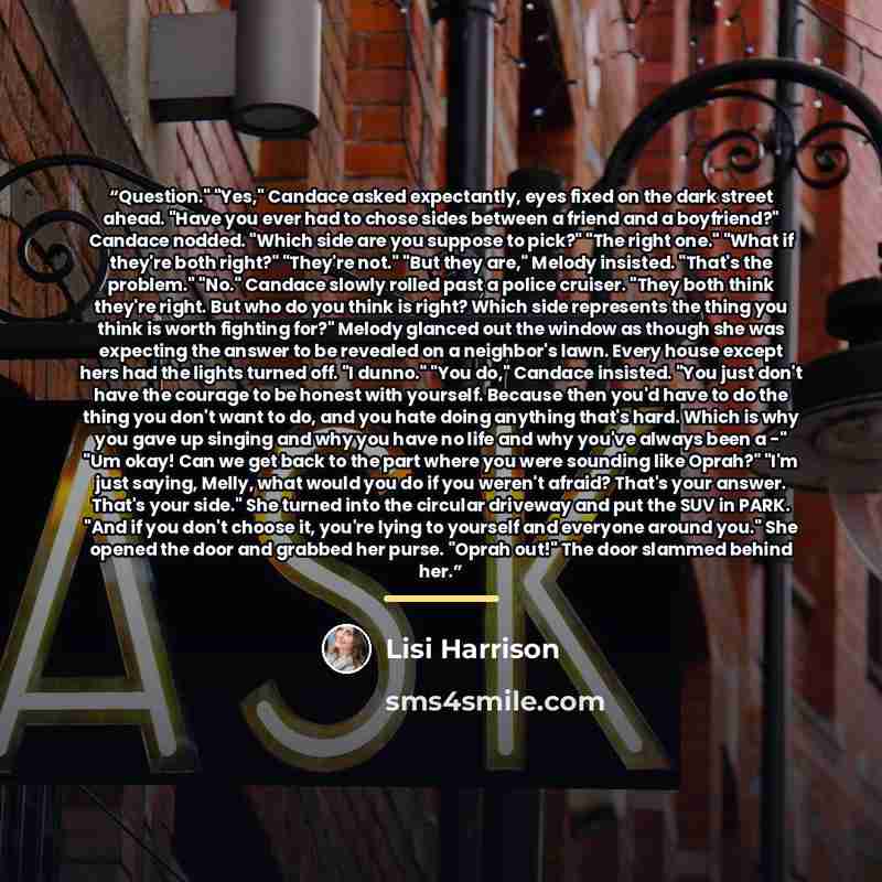 “Question." "Yes," Candace asked expectantly, eyes fixed on the dark street ahead. "Have you ever had to chose sides between a friend and a boyfriend?" Candace nodded. "Which side are you suppose to pick?" "The right one." "What if they're both right?" "They're not." "But they are," Melody…” quote by Lisi Harrison