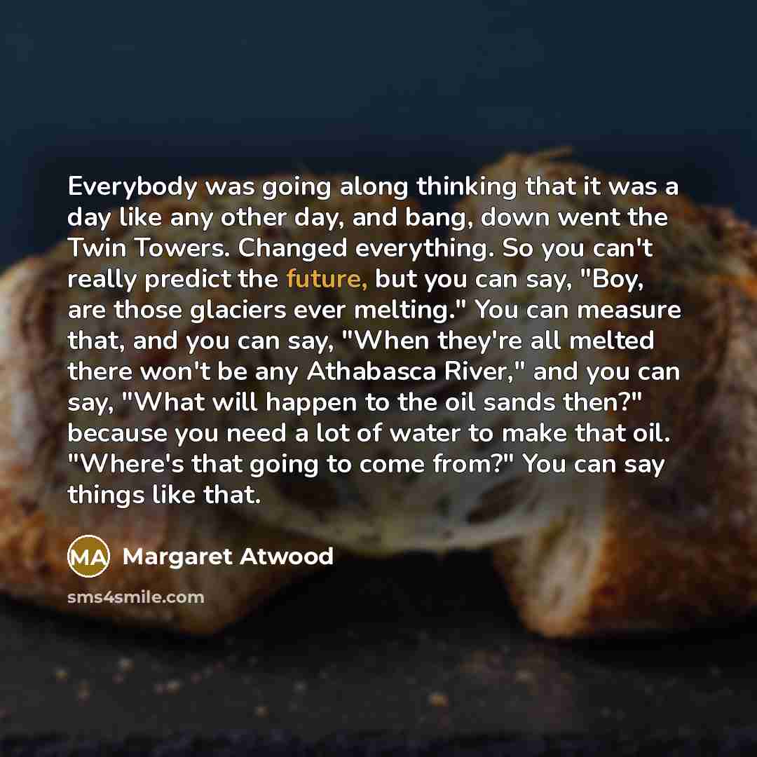 “Everybody was going along thinking that it was a day like any other day, and bang, down went the Twin Towers. Changed everything. So you can't really predict the future, but you can say, "Boy, are those glaciers ever melting." You can measure that, and you can say, "When they're all melted there…” quote by Margaret Atwood