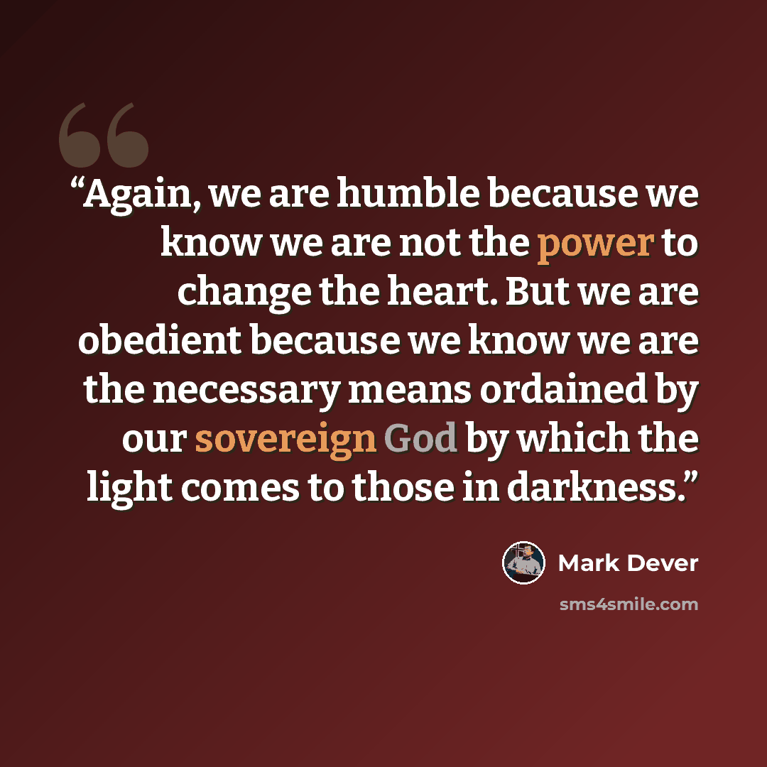 “Again, we are humble because we know we are not the power to change the heart. But we are obedient because we know we are the necessary means ordained by our sovereign God by which the light comes to those in darkness.” quote by Mark Dever