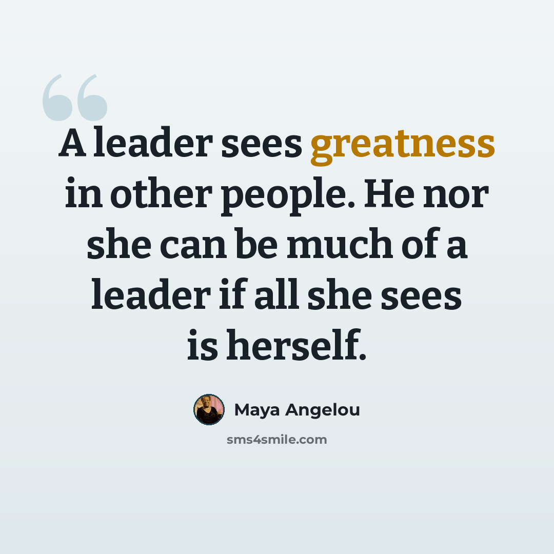 “A leader sees greatness in other people. He nor she can be much of a leader if all she sees is herself.” quote by Maya Angelou