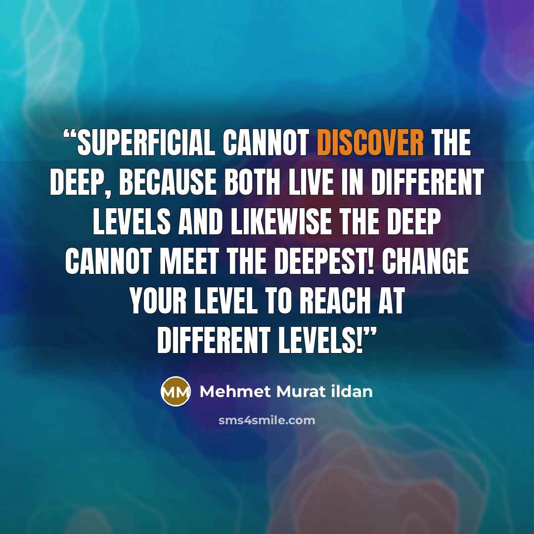 “Superficial cannot discover the deep, because both live in different levels and likewise the deep cannot meet the deepest! Change your level to reach at different levels!” quote by Mehmet Murat ildan