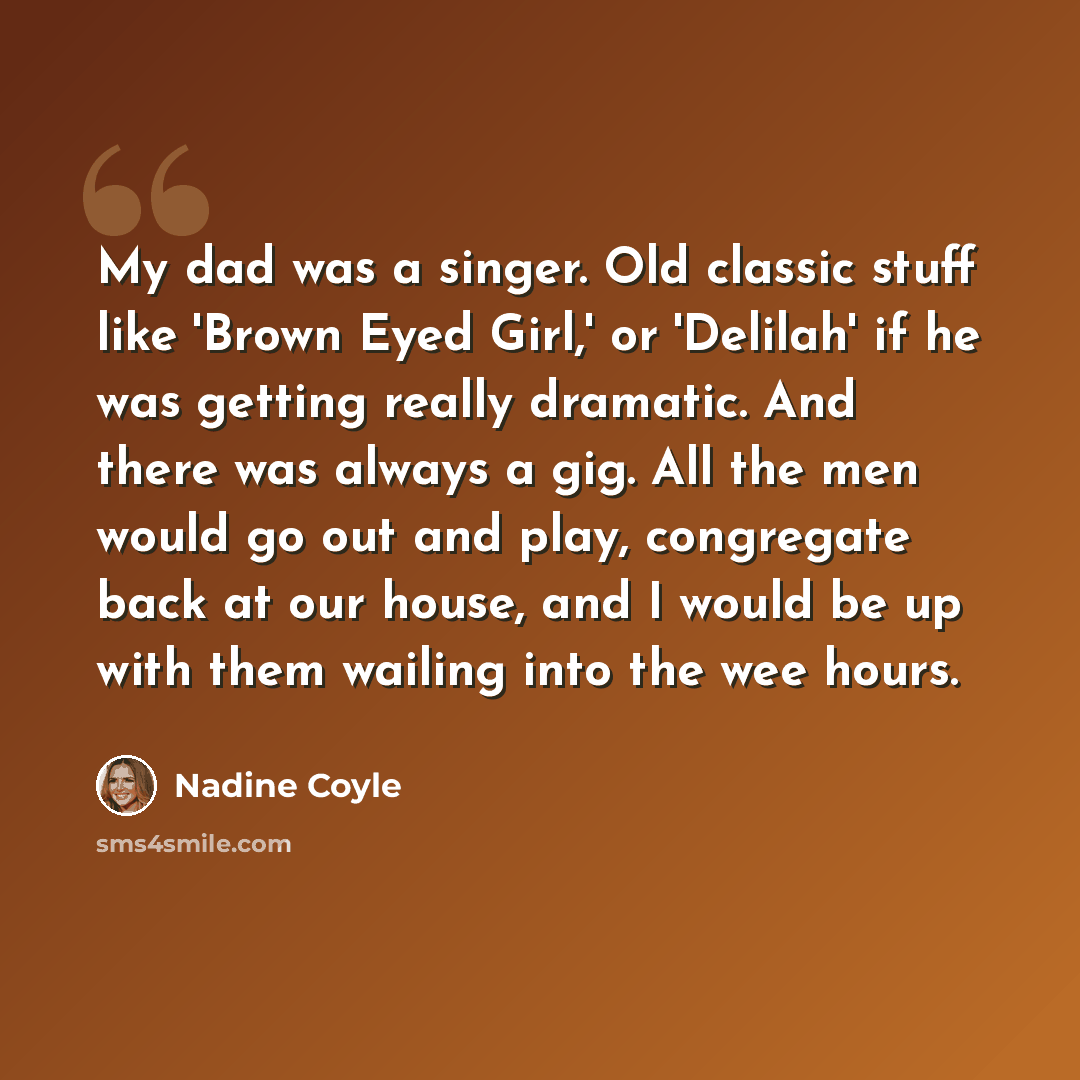 “My dad was a singer. Old classic stuff like 'Brown Eyed Girl,' or 'Delilah' if he was getting really dramatic. And there was always a gig. All the men would go out and play, congregate back at our house, and I would be up with them wailing into the wee hours.” quote by Nadine Coyle