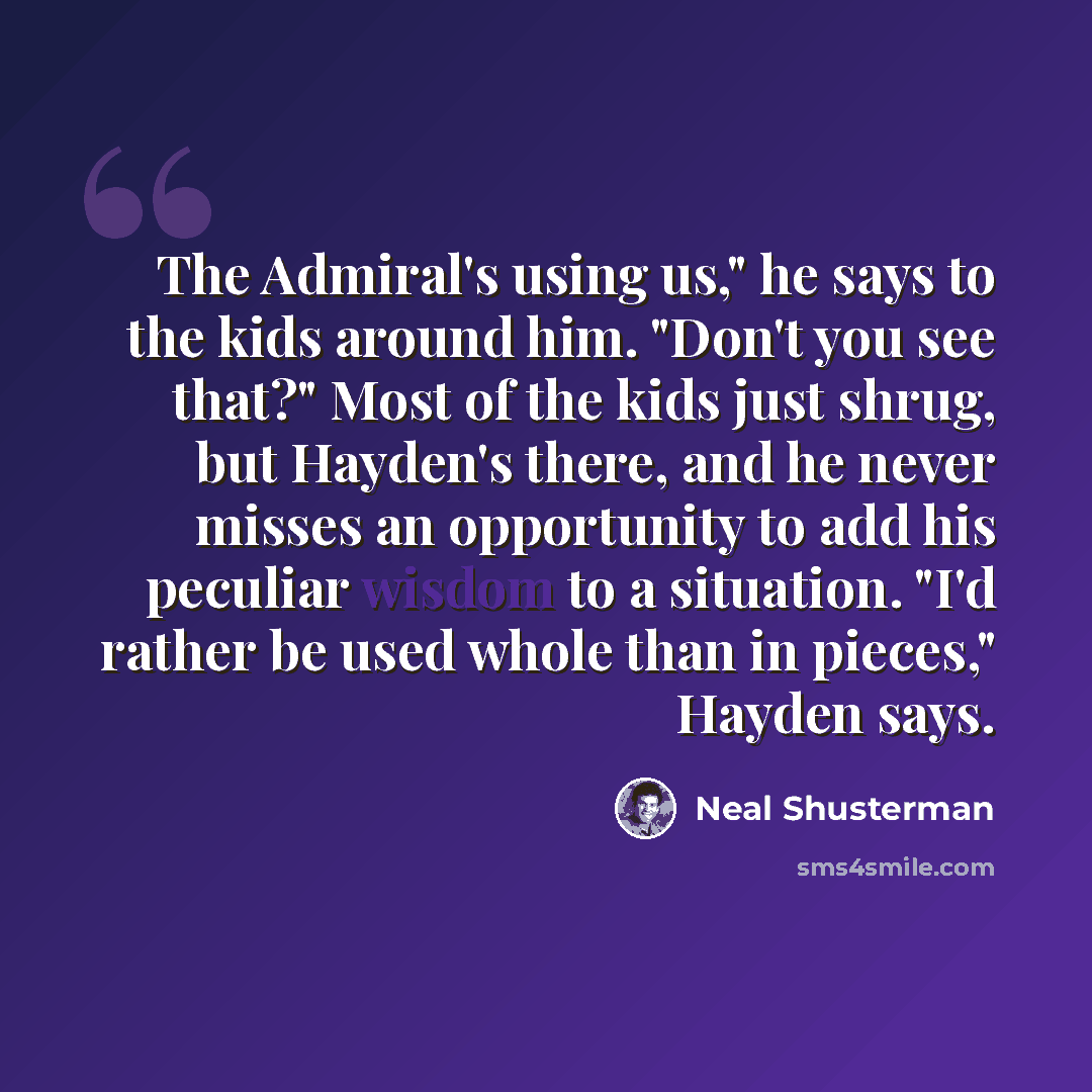 “The Admiral's using us," he says to the kids around him. "Don't you see that?" Most of the kids just shrug, but Hayden's there, and he never misses an opportunity to add his peculiar wisdom to a situation. "I'd rather be used whole than in pieces," Hayden says.” quote by Neal Shusterman