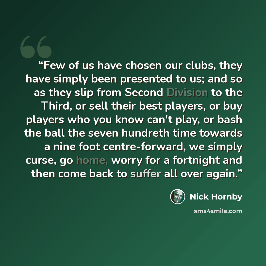 “Few of us have chosen our clubs, they have simply been presented to us; and so as they slip from Second Division to the Third, or sell their best players, or buy players who you know can't play, or bash the ball the seven hundreth time towards a nine foot centre-forward, we simply curse, go home…” quote by Nick Hornby