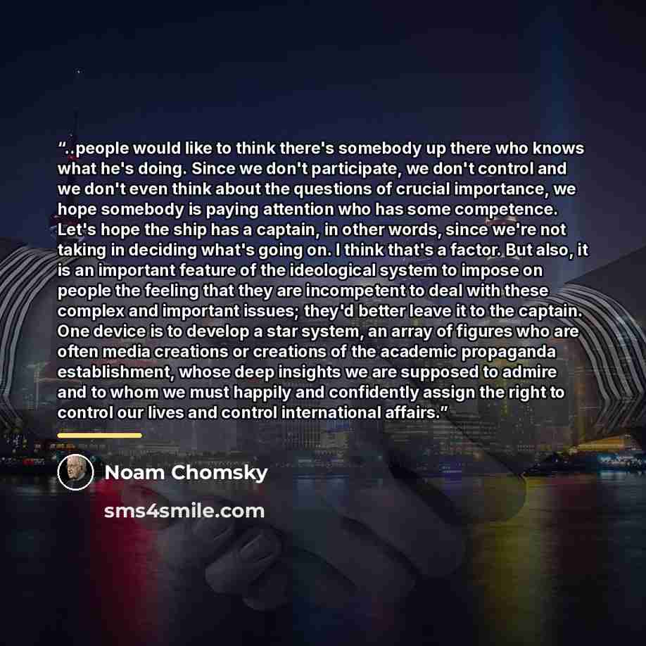 “..people would like to think there's somebody up there who knows what he's doing. Since we don't participate, we don't control and we don't even think about the questions of crucial importance, we hope somebody is paying attention who has some competence. Let's hope the ship has a captain, in…” quote by Noam Chomsky